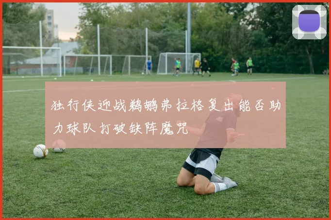 独行侠迎战鹈鹕弗拉格复出能否助力球队打破缺阵魔咒