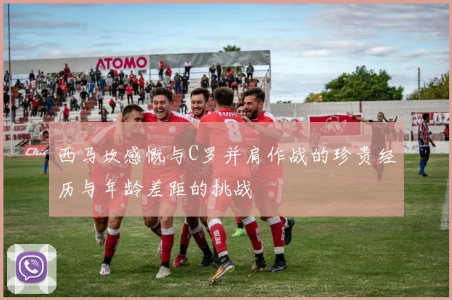 西马坎感慨与C罗并肩作战的珍贵经历与年龄差距的挑战