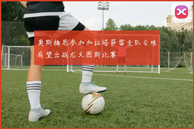 奥斯梅恩参加加拉塔萨雷全队合练有望出战尤文图斯比赛