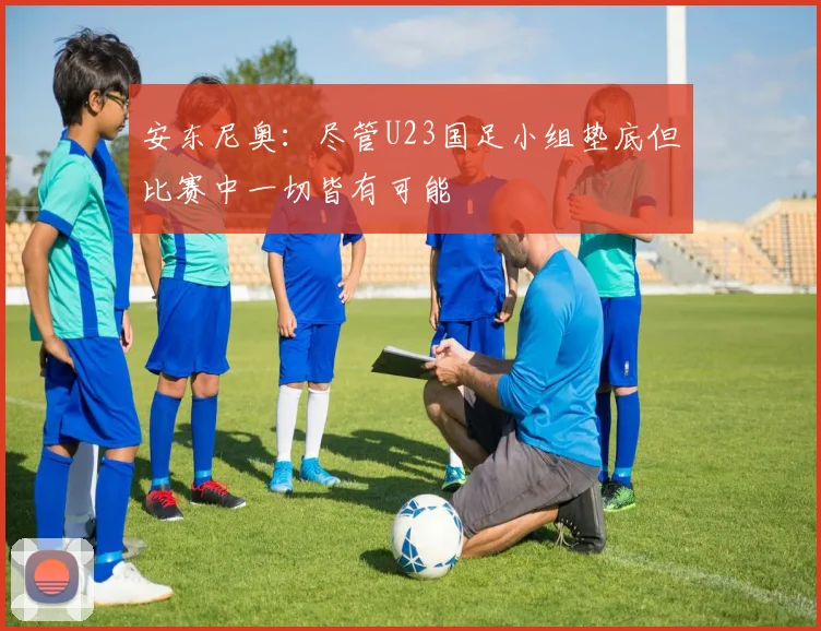 安东尼奥：尽管U23国足小组垫底但比赛中一切皆有可能