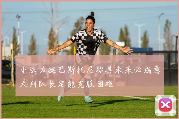 小法力挺巴斯托尼称其未来必成意大利队长定能克服困难