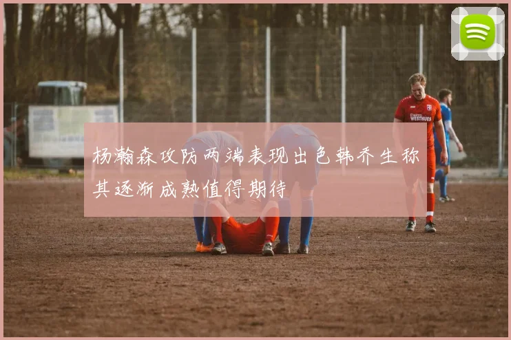 杨瀚森攻防两端表现出色韩乔生称其逐渐成熟值得期待
