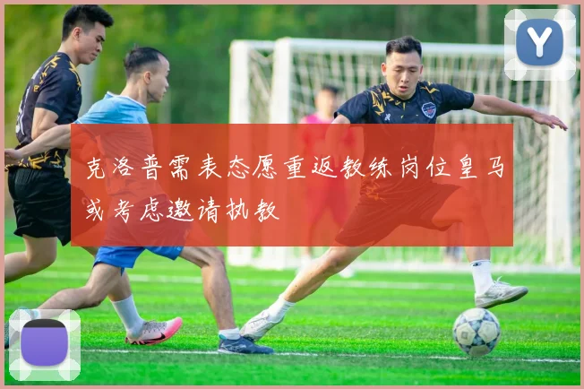 克洛普需表态愿重返教练岗位皇马或考虑邀请执教