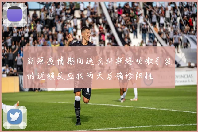 新冠疫情期间迭戈科斯塔咳嗽引发的连锁反应我两天后确诊阳性