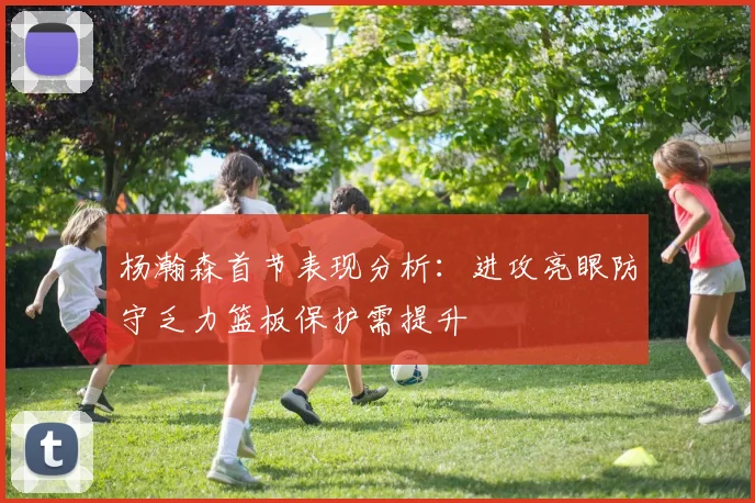 杨瀚森首节表现分析：进攻亮眼防守乏力篮板保护需提升