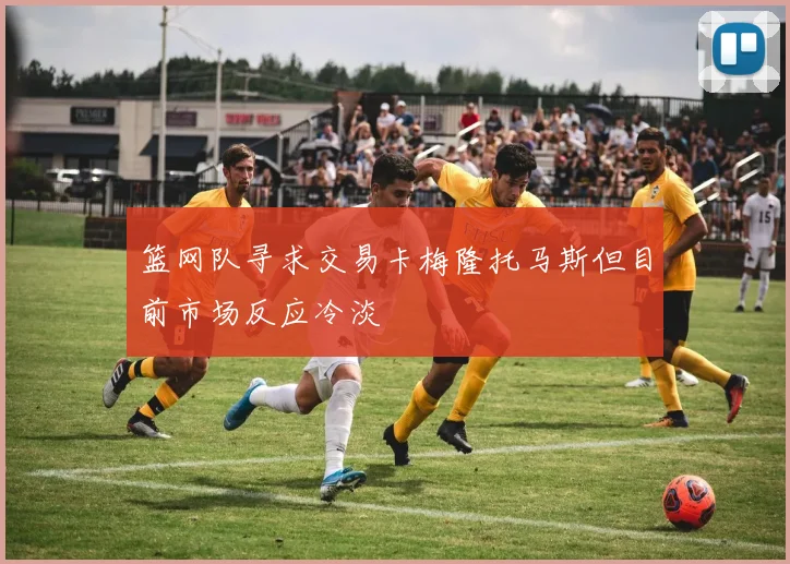 篮网队寻求交易卡梅隆托马斯但目前市场反应冷淡