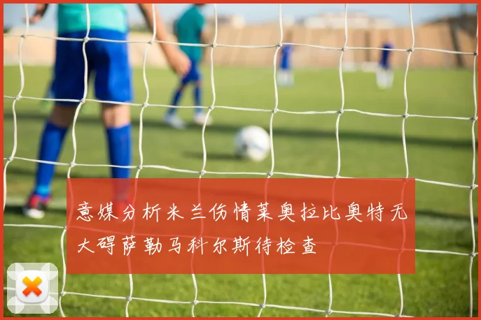 意媒分析米兰伤情莱奥拉比奥特无大碍萨勒马科尔斯待检查