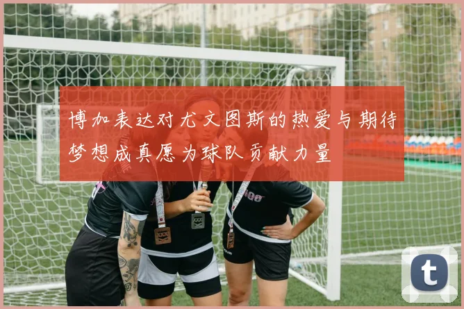博加表达对尤文图斯的热爱与期待梦想成真愿为球队贡献力量