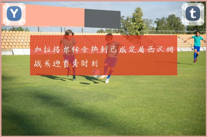 加拉格尔转会热刺已成定局西汉姆战或迎首秀时刻