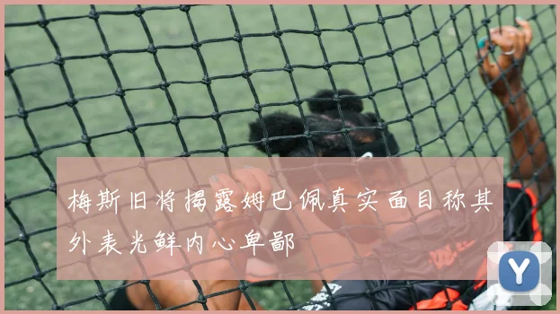 梅斯旧将揭露姆巴佩真实面目称其外表光鲜内心卑鄙