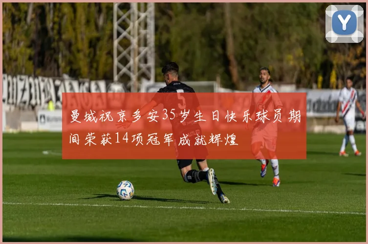 曼城祝京多安35岁生日快乐球员期间荣获14项冠军成就辉煌